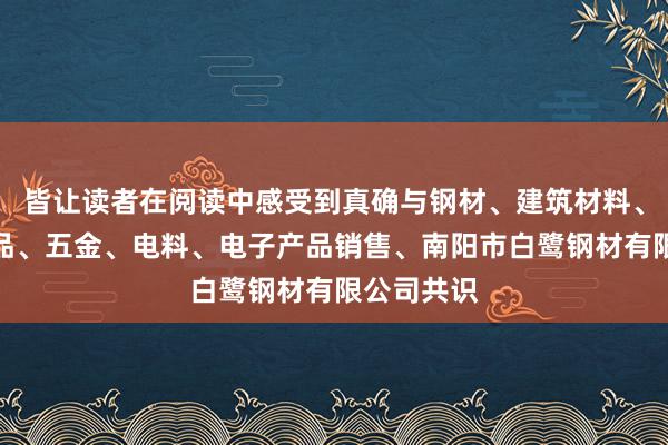 皆让读者在阅读中感受到真确与钢材、建筑材料、一般矿产品、五金、电料、电子产品销售、南阳市白鹭钢材有限公司共识