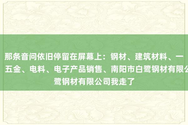 那条音问依旧停留在屏幕上:钢材、建筑材料、一般矿产品、五金、电料、电子产品销售、南阳市白鹭钢材有限公司我走了